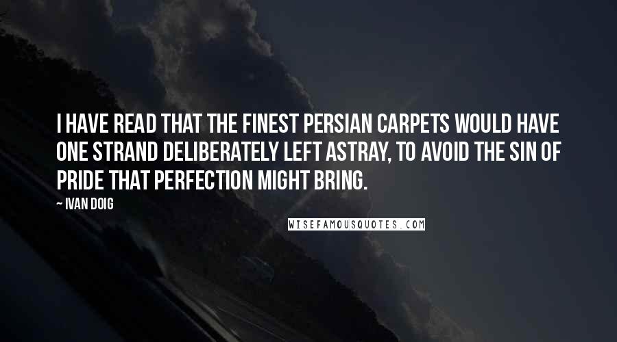 Ivan Doig Quotes: I have read that the finest Persian carpets would have one strand deliberately left astray, to avoid the sin of pride that perfection might bring.