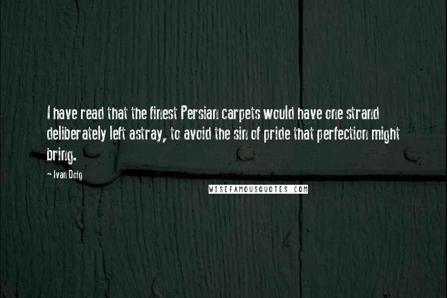 Ivan Doig Quotes: I have read that the finest Persian carpets would have one strand deliberately left astray, to avoid the sin of pride that perfection might bring.