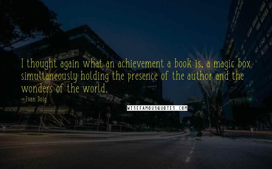 Ivan Doig Quotes: I thought again what an achievement a book is, a magic box simultaneously holding the presence of the author and the wonders of the world.