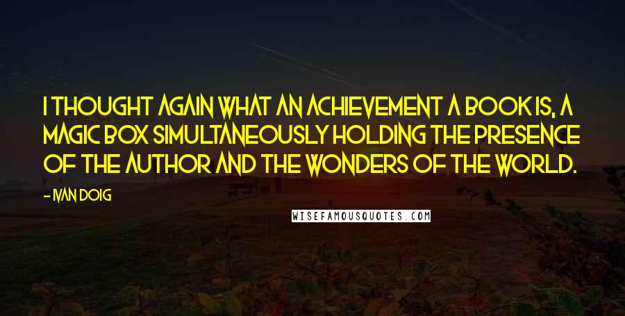 Ivan Doig Quotes: I thought again what an achievement a book is, a magic box simultaneously holding the presence of the author and the wonders of the world.