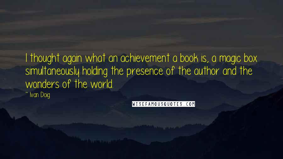 Ivan Doig Quotes: I thought again what an achievement a book is, a magic box simultaneously holding the presence of the author and the wonders of the world.