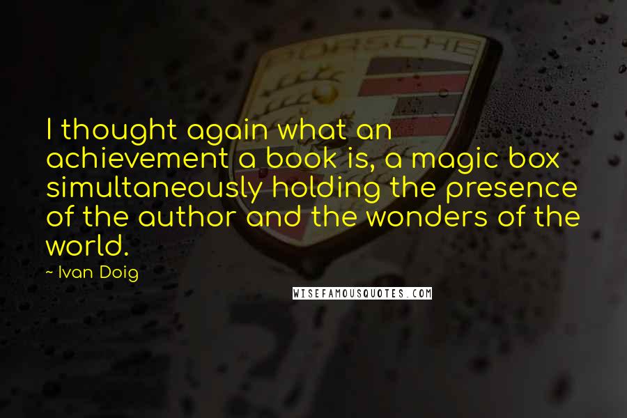 Ivan Doig Quotes: I thought again what an achievement a book is, a magic box simultaneously holding the presence of the author and the wonders of the world.