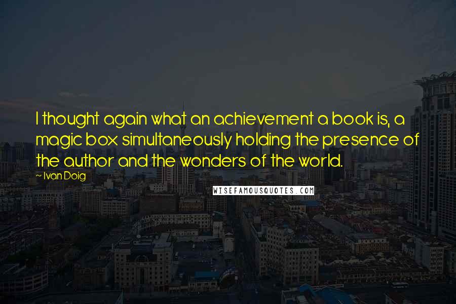 Ivan Doig Quotes: I thought again what an achievement a book is, a magic box simultaneously holding the presence of the author and the wonders of the world.