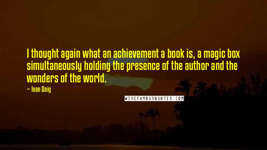 Ivan Doig Quotes: I thought again what an achievement a book is, a magic box simultaneously holding the presence of the author and the wonders of the world.