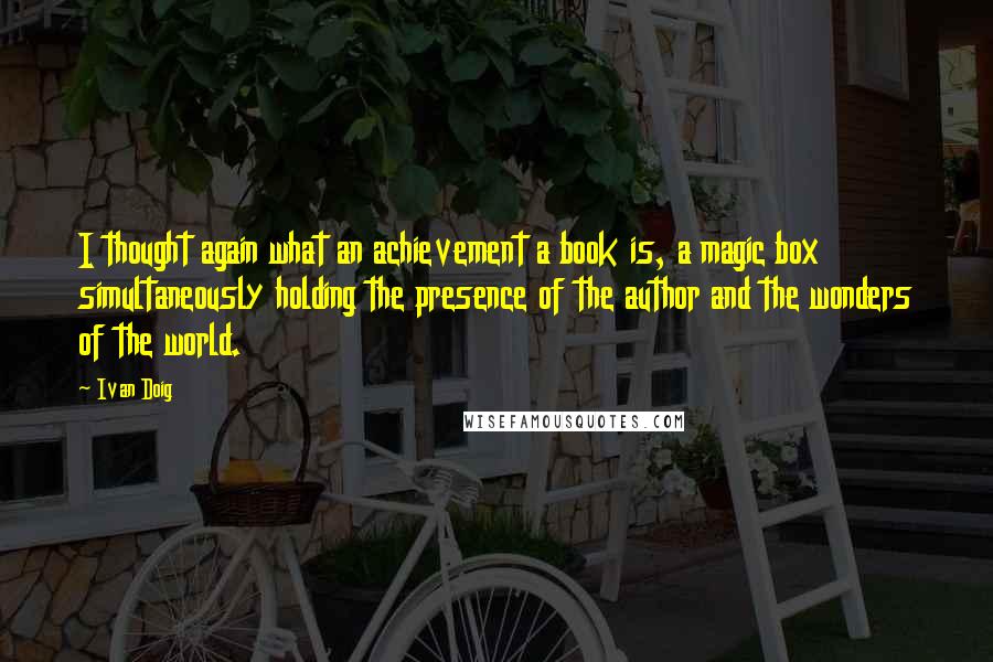 Ivan Doig Quotes: I thought again what an achievement a book is, a magic box simultaneously holding the presence of the author and the wonders of the world.