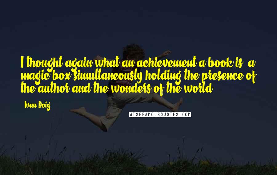 Ivan Doig Quotes: I thought again what an achievement a book is, a magic box simultaneously holding the presence of the author and the wonders of the world.