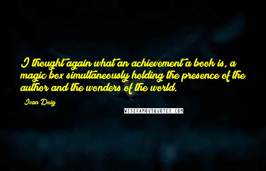 Ivan Doig Quotes: I thought again what an achievement a book is, a magic box simultaneously holding the presence of the author and the wonders of the world.