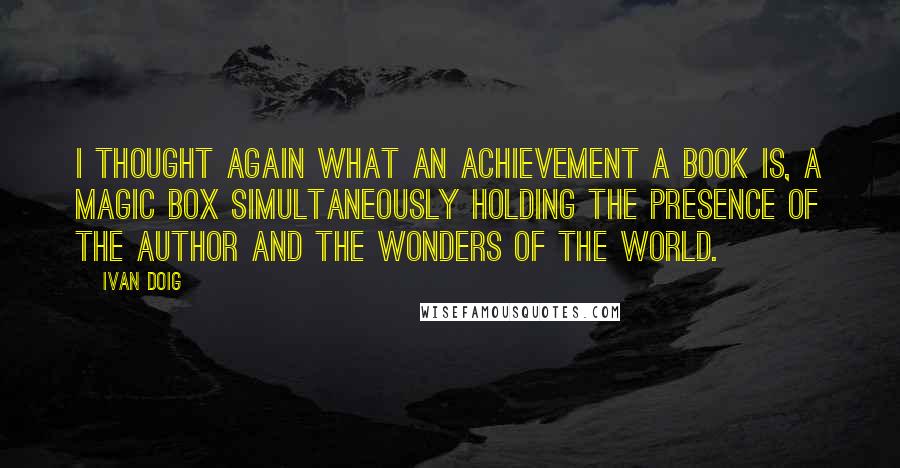 Ivan Doig Quotes: I thought again what an achievement a book is, a magic box simultaneously holding the presence of the author and the wonders of the world.