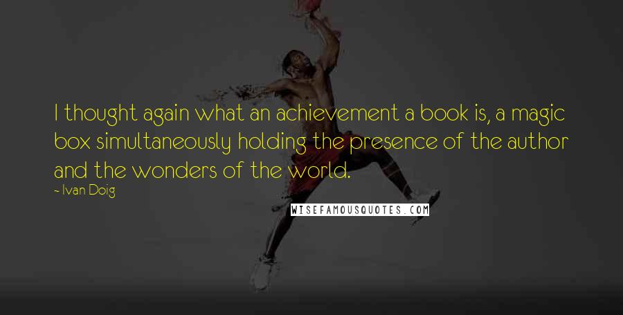 Ivan Doig Quotes: I thought again what an achievement a book is, a magic box simultaneously holding the presence of the author and the wonders of the world.