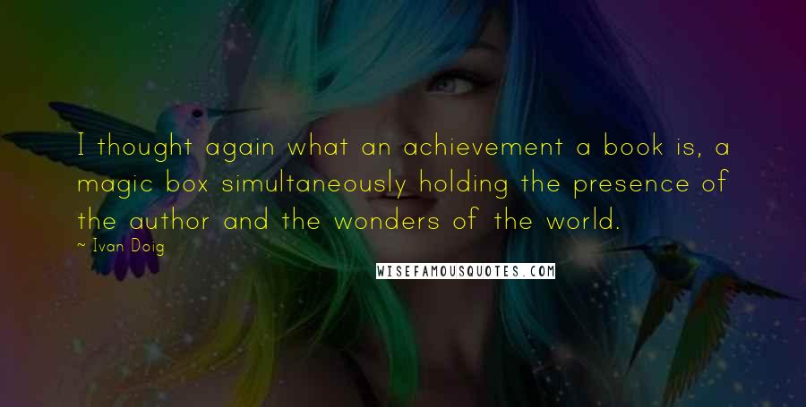 Ivan Doig Quotes: I thought again what an achievement a book is, a magic box simultaneously holding the presence of the author and the wonders of the world.