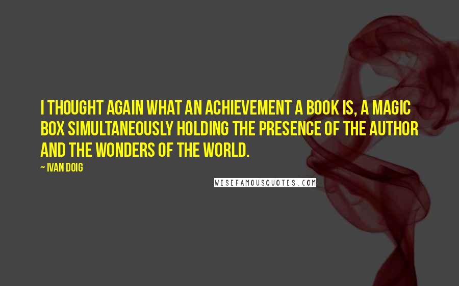 Ivan Doig Quotes: I thought again what an achievement a book is, a magic box simultaneously holding the presence of the author and the wonders of the world.