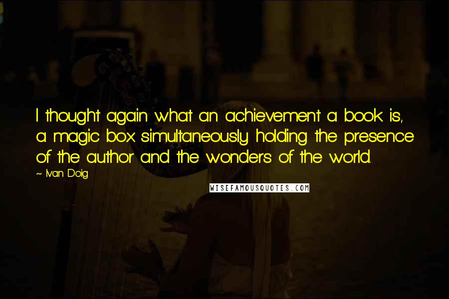 Ivan Doig Quotes: I thought again what an achievement a book is, a magic box simultaneously holding the presence of the author and the wonders of the world.