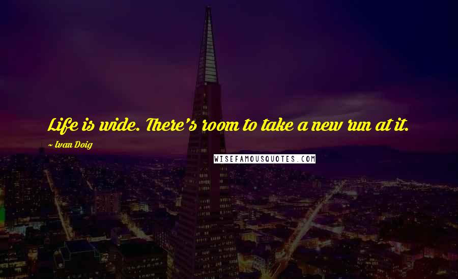 Ivan Doig Quotes: Life is wide. There's room to take a new run at it.