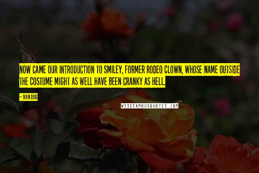 Ivan Doig Quotes: NOW CAME OUR INTRODUCTION to Smiley, former rodeo clown, whose name outside the costume might as well have been Cranky as Hell.