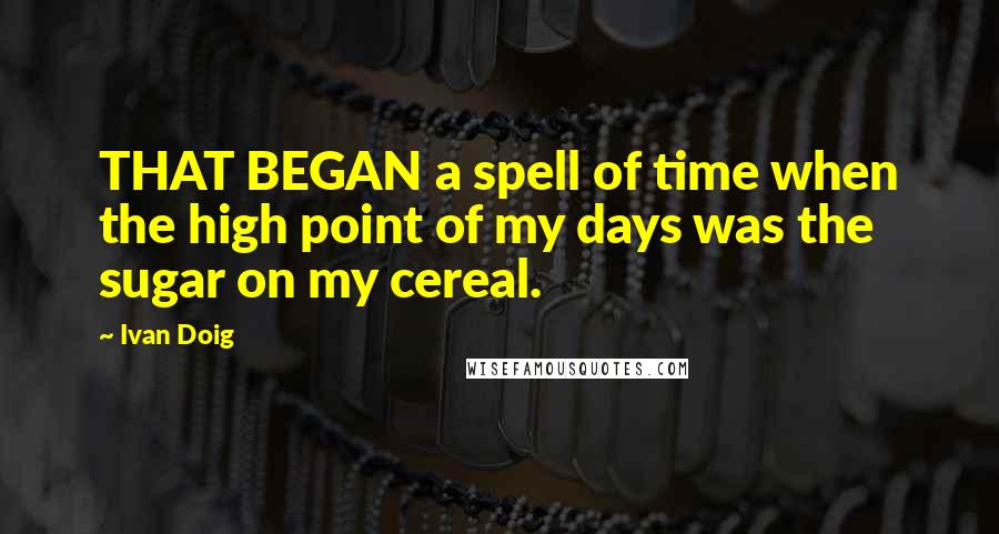 Ivan Doig Quotes: THAT BEGAN a spell of time when the high point of my days was the sugar on my cereal.