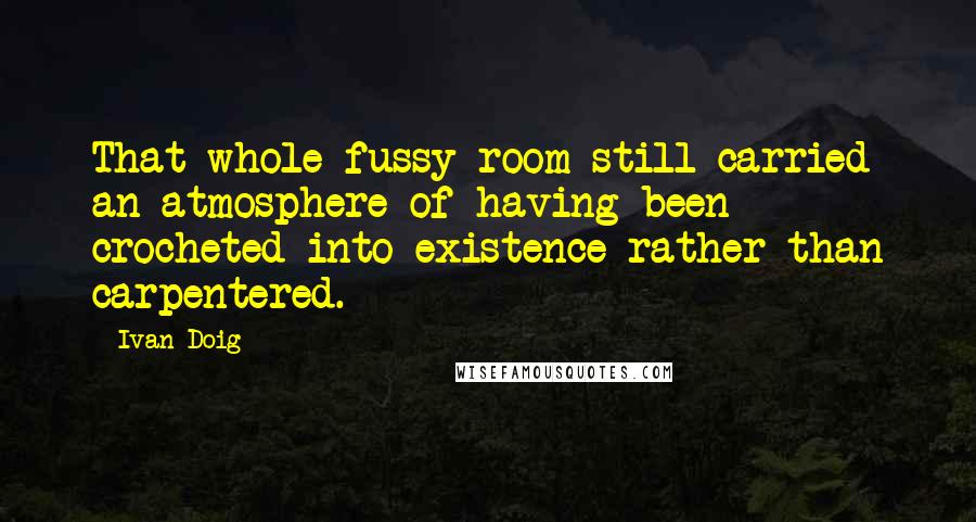 Ivan Doig Quotes: That whole fussy room still carried an atmosphere of having been crocheted into existence rather than carpentered.