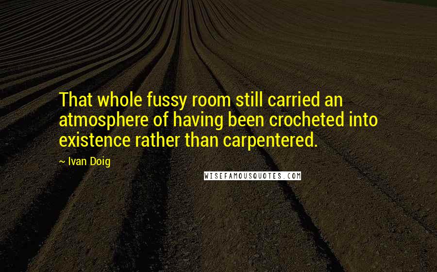 Ivan Doig Quotes: That whole fussy room still carried an atmosphere of having been crocheted into existence rather than carpentered.