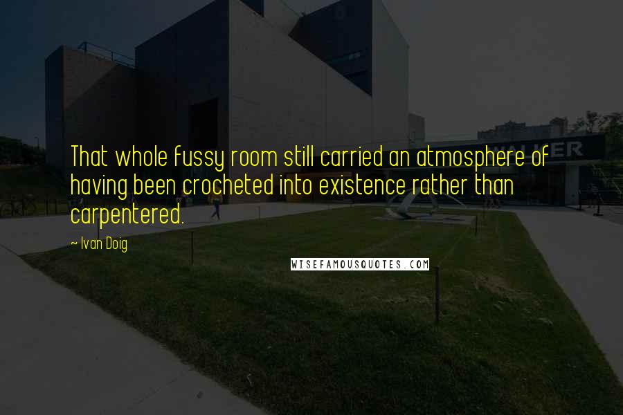 Ivan Doig Quotes: That whole fussy room still carried an atmosphere of having been crocheted into existence rather than carpentered.