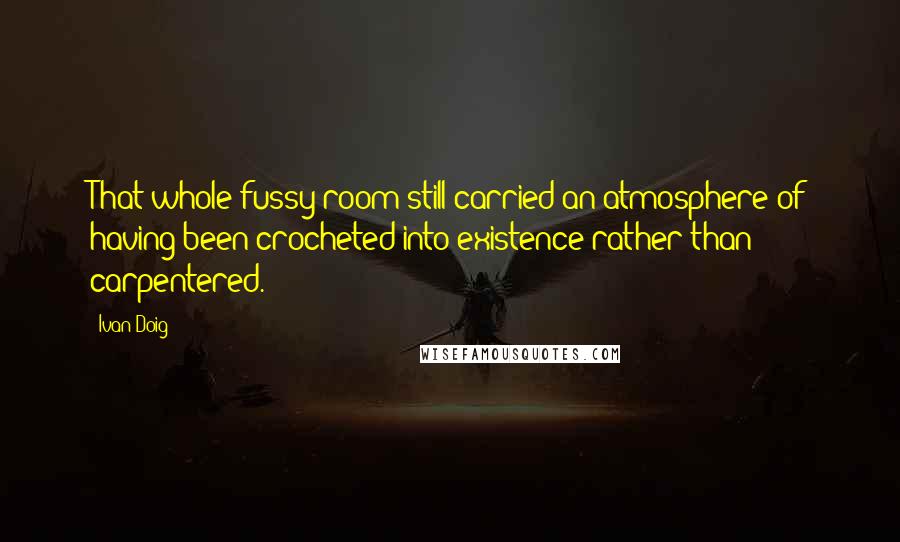 Ivan Doig Quotes: That whole fussy room still carried an atmosphere of having been crocheted into existence rather than carpentered.