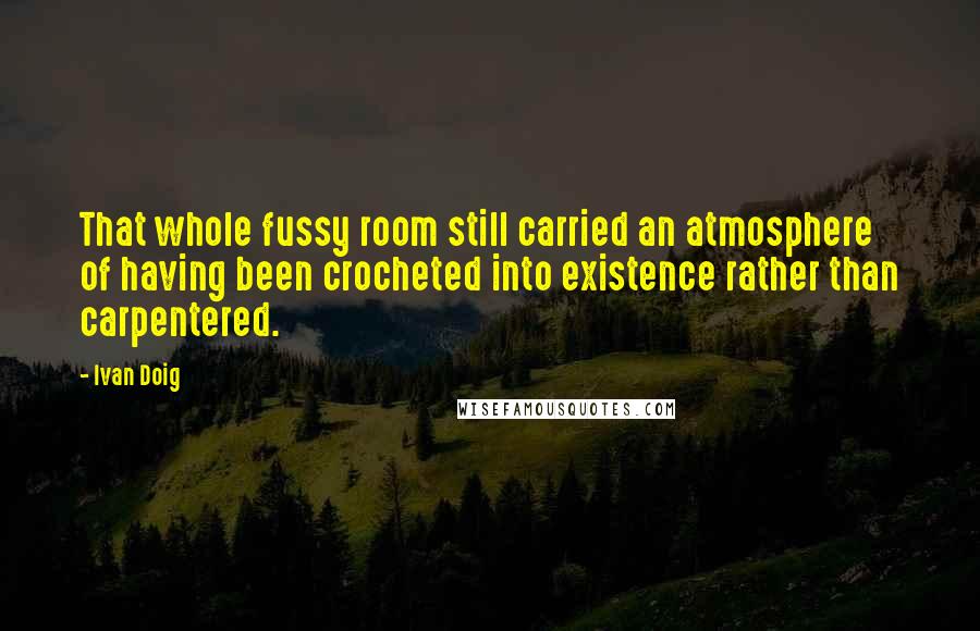 Ivan Doig Quotes: That whole fussy room still carried an atmosphere of having been crocheted into existence rather than carpentered.
