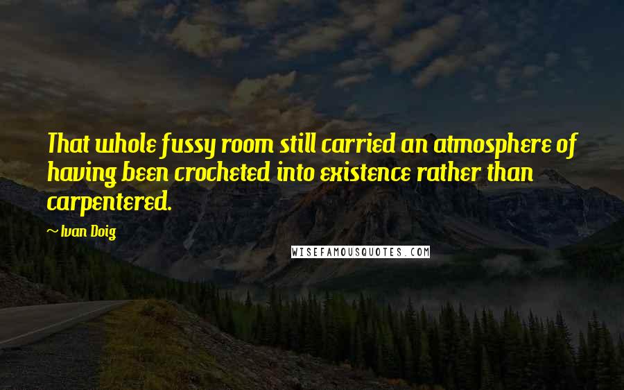 Ivan Doig Quotes: That whole fussy room still carried an atmosphere of having been crocheted into existence rather than carpentered.