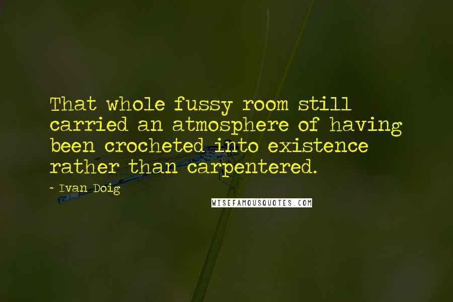Ivan Doig Quotes: That whole fussy room still carried an atmosphere of having been crocheted into existence rather than carpentered.