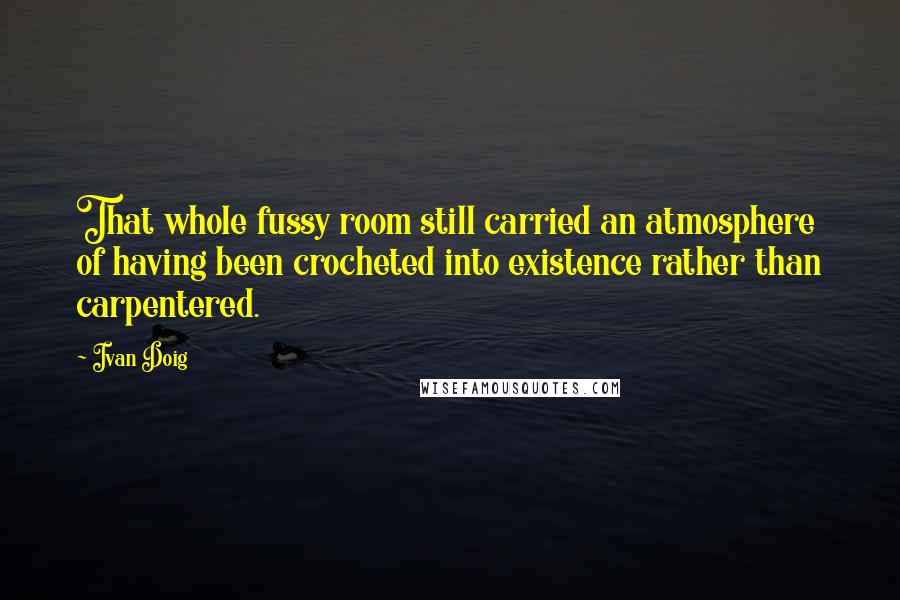 Ivan Doig Quotes: That whole fussy room still carried an atmosphere of having been crocheted into existence rather than carpentered.