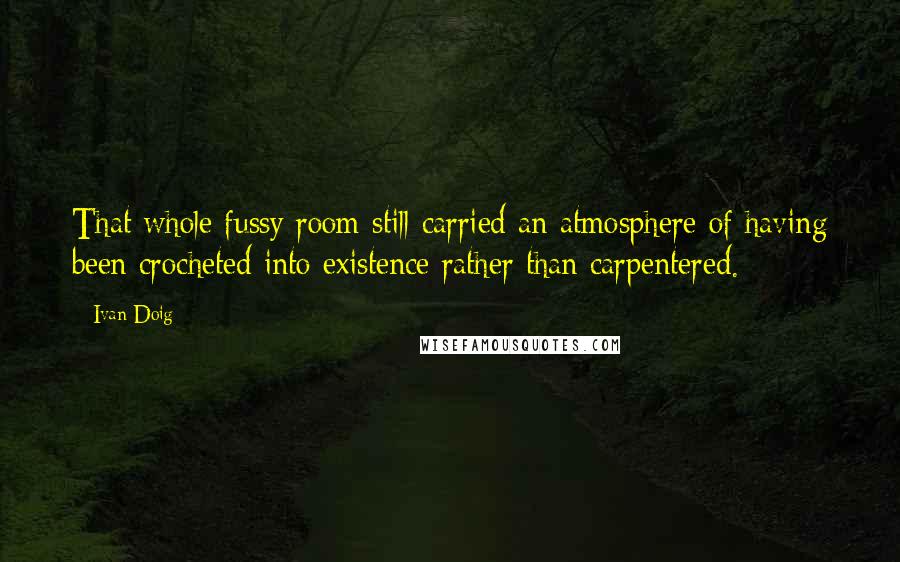 Ivan Doig Quotes: That whole fussy room still carried an atmosphere of having been crocheted into existence rather than carpentered.