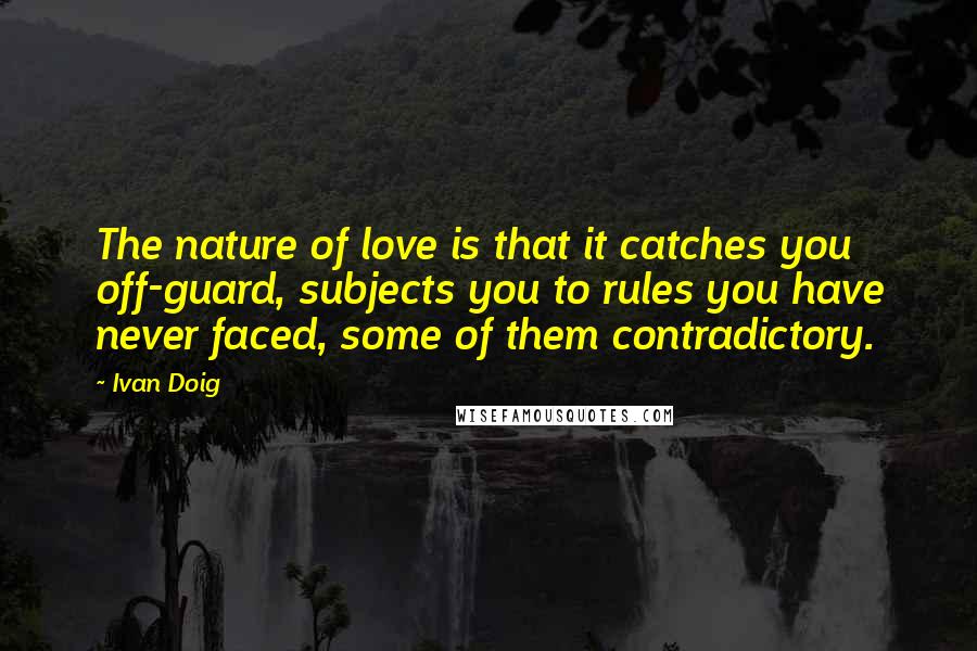 Ivan Doig Quotes: The nature of love is that it catches you off-guard, subjects you to rules you have never faced, some of them contradictory.