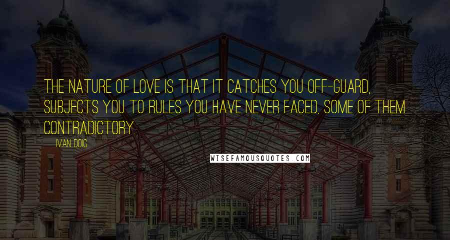Ivan Doig Quotes: The nature of love is that it catches you off-guard, subjects you to rules you have never faced, some of them contradictory.