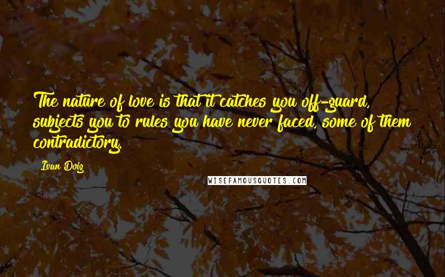 Ivan Doig Quotes: The nature of love is that it catches you off-guard, subjects you to rules you have never faced, some of them contradictory.