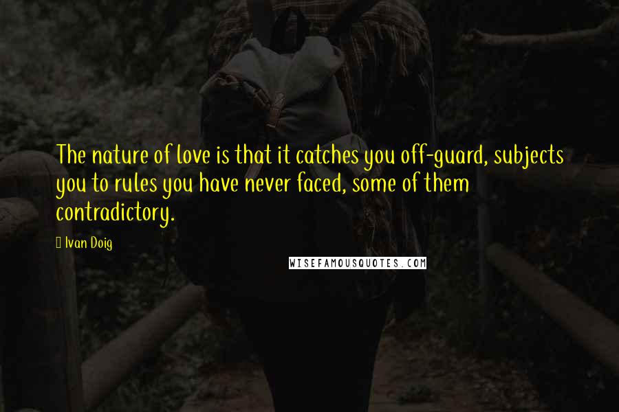 Ivan Doig Quotes: The nature of love is that it catches you off-guard, subjects you to rules you have never faced, some of them contradictory.