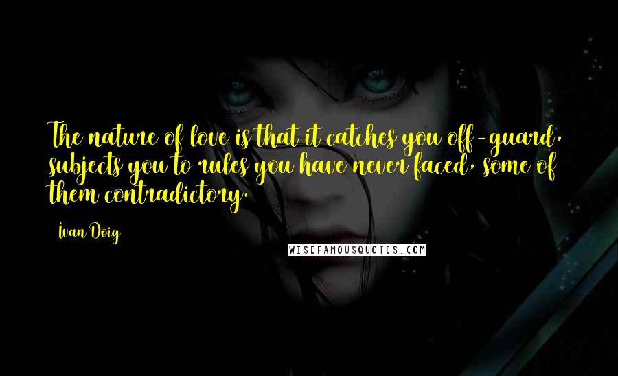 Ivan Doig Quotes: The nature of love is that it catches you off-guard, subjects you to rules you have never faced, some of them contradictory.