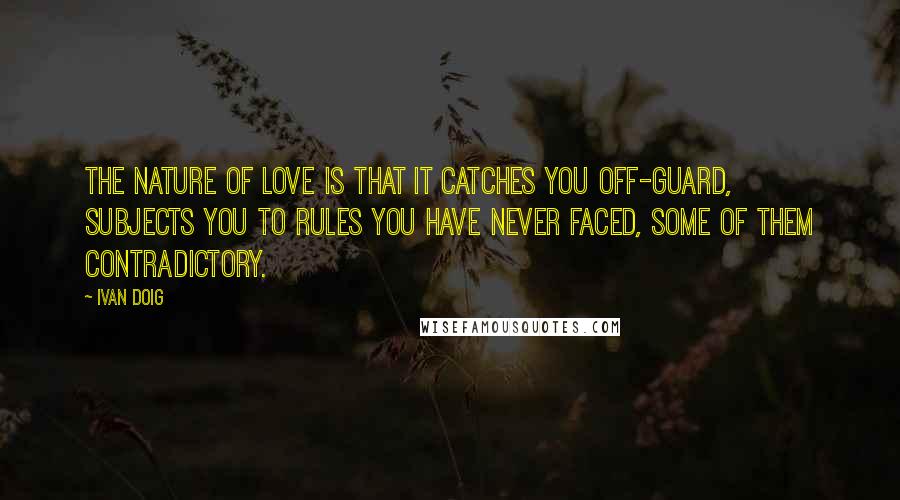 Ivan Doig Quotes: The nature of love is that it catches you off-guard, subjects you to rules you have never faced, some of them contradictory.