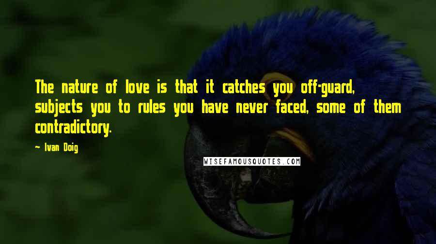 Ivan Doig Quotes: The nature of love is that it catches you off-guard, subjects you to rules you have never faced, some of them contradictory.