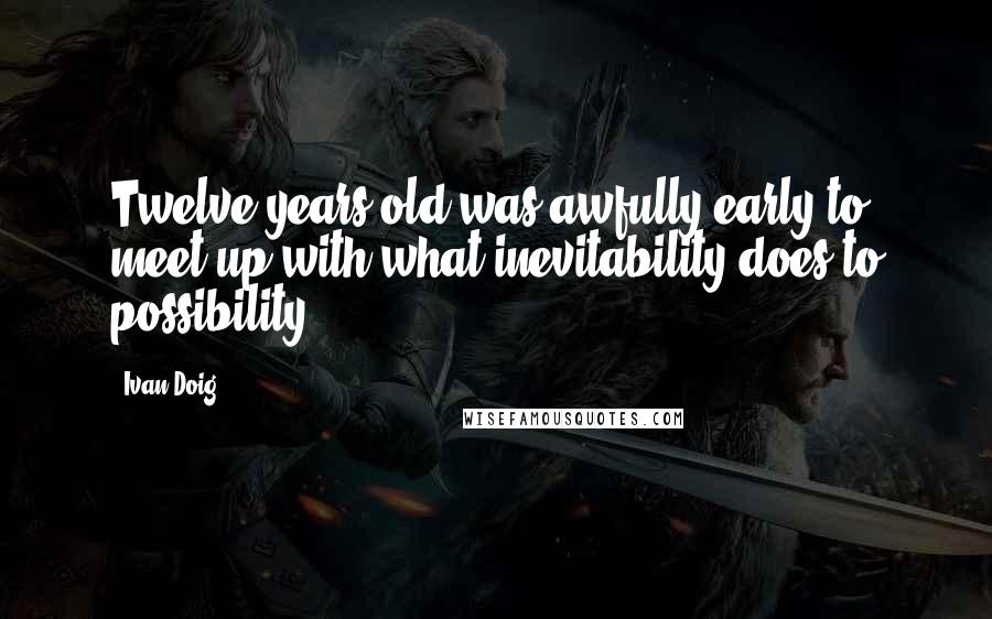 Ivan Doig Quotes: Twelve years old was awfully early to meet up with what inevitability does to possibility.