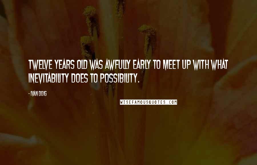 Ivan Doig Quotes: Twelve years old was awfully early to meet up with what inevitability does to possibility.