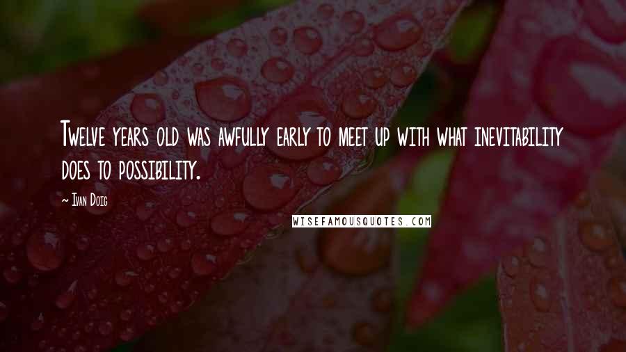Ivan Doig Quotes: Twelve years old was awfully early to meet up with what inevitability does to possibility.