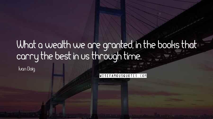 Ivan Doig Quotes: What a wealth we are granted, in the books that carry the best in us through time.