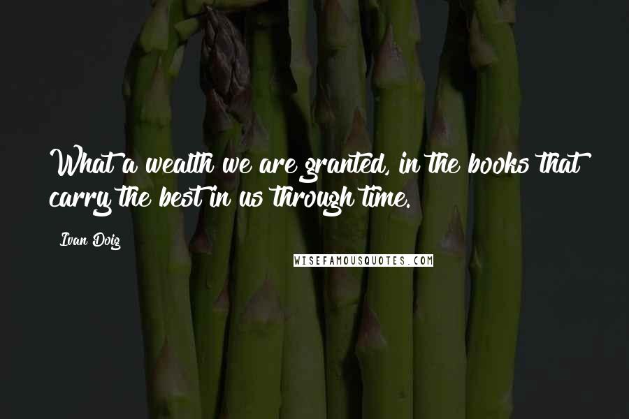 Ivan Doig Quotes: What a wealth we are granted, in the books that carry the best in us through time.