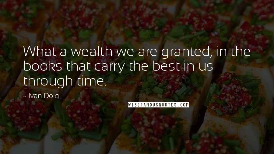 Ivan Doig Quotes: What a wealth we are granted, in the books that carry the best in us through time.