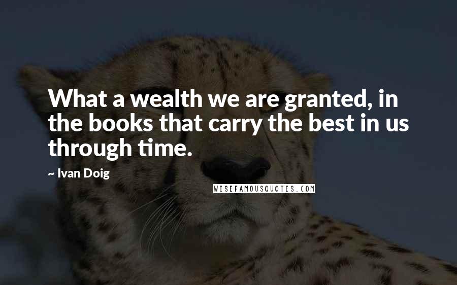 Ivan Doig Quotes: What a wealth we are granted, in the books that carry the best in us through time.