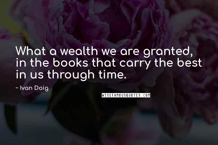 Ivan Doig Quotes: What a wealth we are granted, in the books that carry the best in us through time.