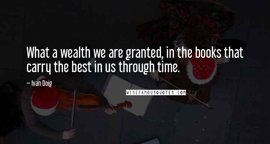 Ivan Doig Quotes: What a wealth we are granted, in the books that carry the best in us through time.