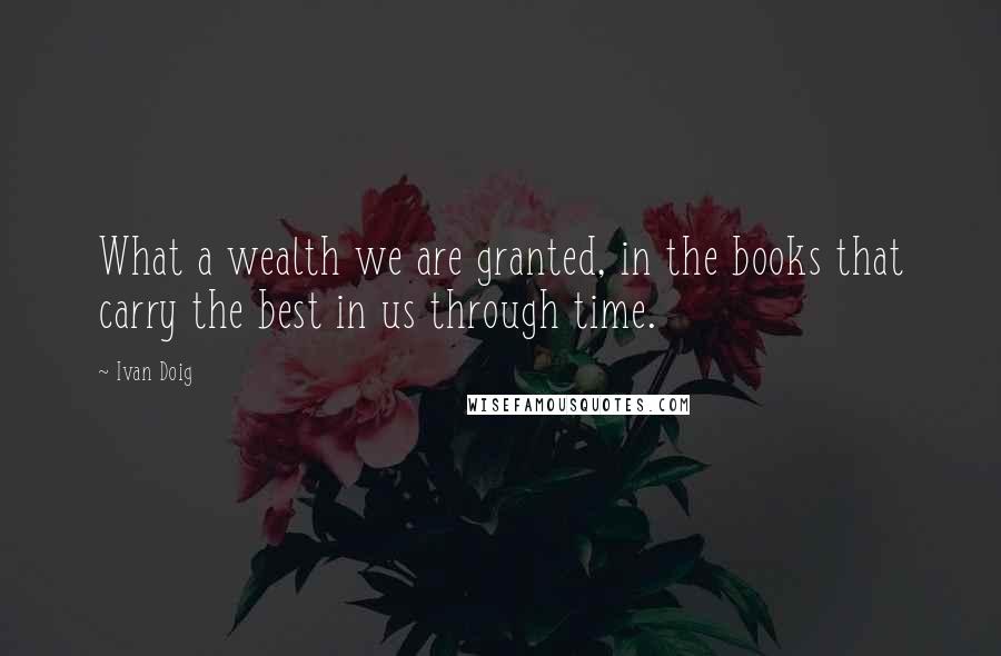 Ivan Doig Quotes: What a wealth we are granted, in the books that carry the best in us through time.