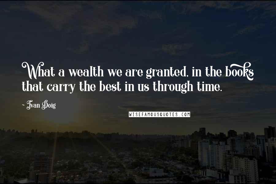 Ivan Doig Quotes: What a wealth we are granted, in the books that carry the best in us through time.