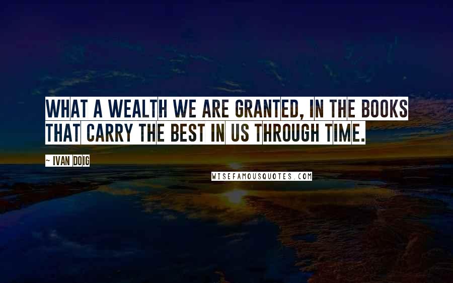 Ivan Doig Quotes: What a wealth we are granted, in the books that carry the best in us through time.