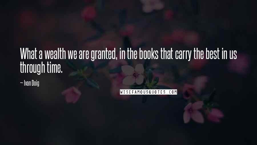 Ivan Doig Quotes: What a wealth we are granted, in the books that carry the best in us through time.