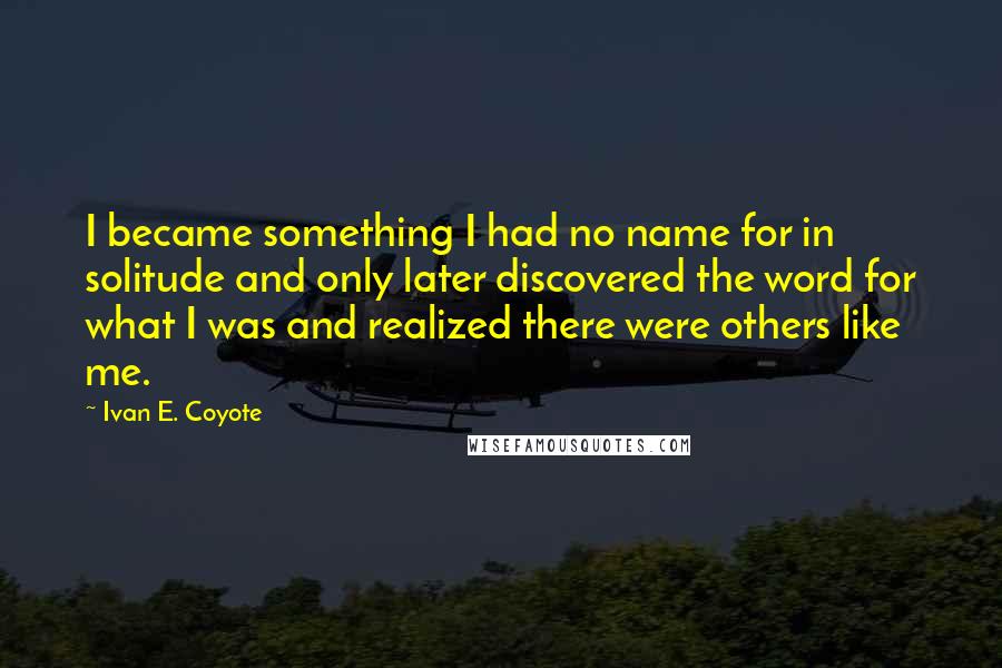 Ivan E. Coyote Quotes: I became something I had no name for in solitude and only later discovered the word for what I was and realized there were others like me.