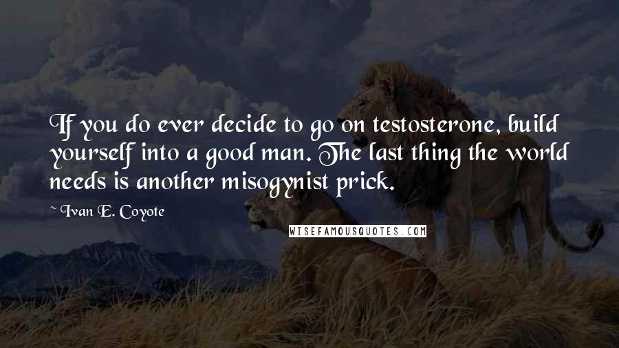 Ivan E. Coyote Quotes: If you do ever decide to go on testosterone, build yourself into a good man. The last thing the world needs is another misogynist prick.